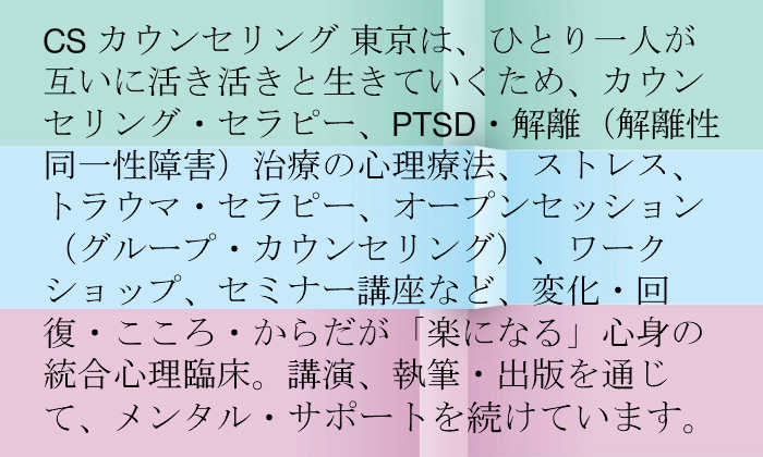 CS カウンセリング 東京は、ひとり一人が互いに生き生きと生きていくためのカウンセリング、心理療法、PTSD 解離性解離障害 トラウマ・セラピー、グループ・カウンセリングなど統合心理臨床、セミナー講座、講演、研修、執筆・出版を通じて、メンタル・サポートを続けています。